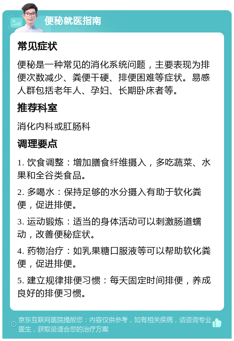 便秘就医指南 常见症状 便秘是一种常见的消化系统问题，主要表现为排便次数减少、粪便干硬、排便困难等症状。易感人群包括老年人、孕妇、长期卧床者等。 推荐科室 消化内科或肛肠科 调理要点 1. 饮食调整：增加膳食纤维摄入，多吃蔬菜、水果和全谷类食品。 2. 多喝水：保持足够的水分摄入有助于软化粪便，促进排便。 3. 运动锻炼：适当的身体活动可以刺激肠道蠕动，改善便秘症状。 4. 药物治疗：如乳果糖口服液等可以帮助软化粪便，促进排便。 5. 建立规律排便习惯：每天固定时间排便，养成良好的排便习惯。