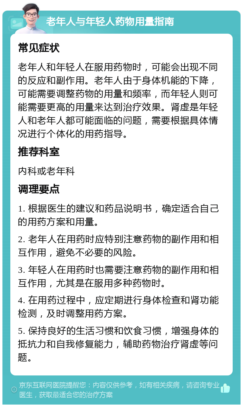 老年人与年轻人药物用量指南 常见症状 老年人和年轻人在服用药物时，可能会出现不同的反应和副作用。老年人由于身体机能的下降，可能需要调整药物的用量和频率，而年轻人则可能需要更高的用量来达到治疗效果。肾虚是年轻人和老年人都可能面临的问题，需要根据具体情况进行个体化的用药指导。 推荐科室 内科或老年科 调理要点 1. 根据医生的建议和药品说明书，确定适合自己的用药方案和用量。 2. 老年人在用药时应特别注意药物的副作用和相互作用，避免不必要的风险。 3. 年轻人在用药时也需要注意药物的副作用和相互作用，尤其是在服用多种药物时。 4. 在用药过程中，应定期进行身体检查和肾功能检测，及时调整用药方案。 5. 保持良好的生活习惯和饮食习惯，增强身体的抵抗力和自我修复能力，辅助药物治疗肾虚等问题。