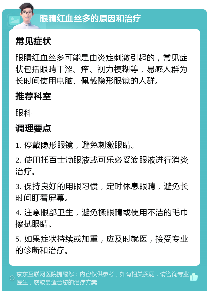 眼睛红血丝多的原因和治疗 常见症状 眼睛红血丝多可能是由炎症刺激引起的，常见症状包括眼睛干涩、痒、视力模糊等，易感人群为长时间使用电脑、佩戴隐形眼镜的人群。 推荐科室 眼科 调理要点 1. 停戴隐形眼镜，避免刺激眼睛。 2. 使用托百士滴眼液或可乐必妥滴眼液进行消炎治疗。 3. 保持良好的用眼习惯，定时休息眼睛，避免长时间盯着屏幕。 4. 注意眼部卫生，避免揉眼睛或使用不洁的毛巾擦拭眼睛。 5. 如果症状持续或加重，应及时就医，接受专业的诊断和治疗。