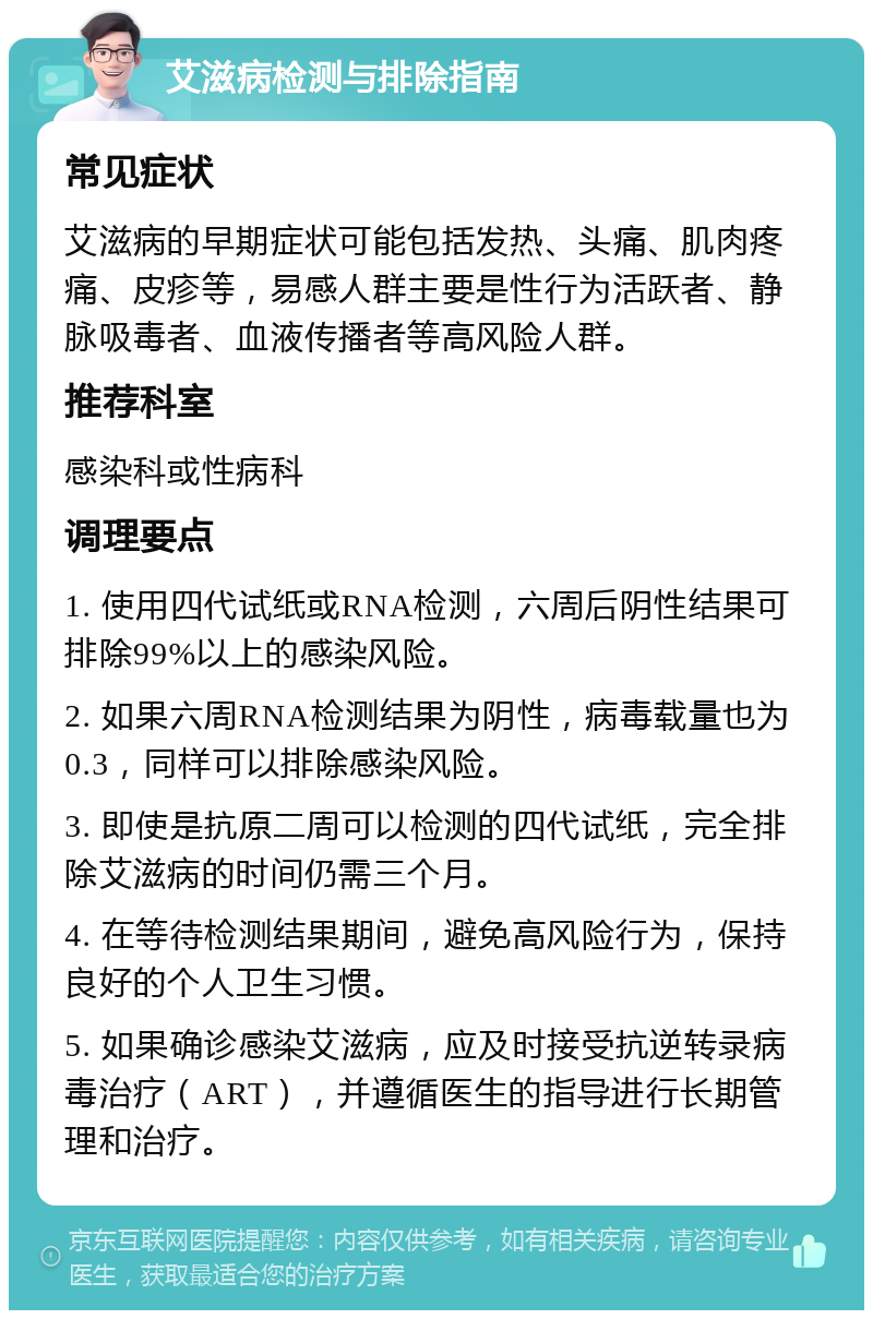 艾滋病检测与排除指南 常见症状 艾滋病的早期症状可能包括发热、头痛、肌肉疼痛、皮疹等，易感人群主要是性行为活跃者、静脉吸毒者、血液传播者等高风险人群。 推荐科室 感染科或性病科 调理要点 1. 使用四代试纸或RNA检测，六周后阴性结果可排除99%以上的感染风险。 2. 如果六周RNA检测结果为阴性，病毒载量也为0.3，同样可以排除感染风险。 3. 即使是抗原二周可以检测的四代试纸，完全排除艾滋病的时间仍需三个月。 4. 在等待检测结果期间，避免高风险行为，保持良好的个人卫生习惯。 5. 如果确诊感染艾滋病，应及时接受抗逆转录病毒治疗（ART），并遵循医生的指导进行长期管理和治疗。