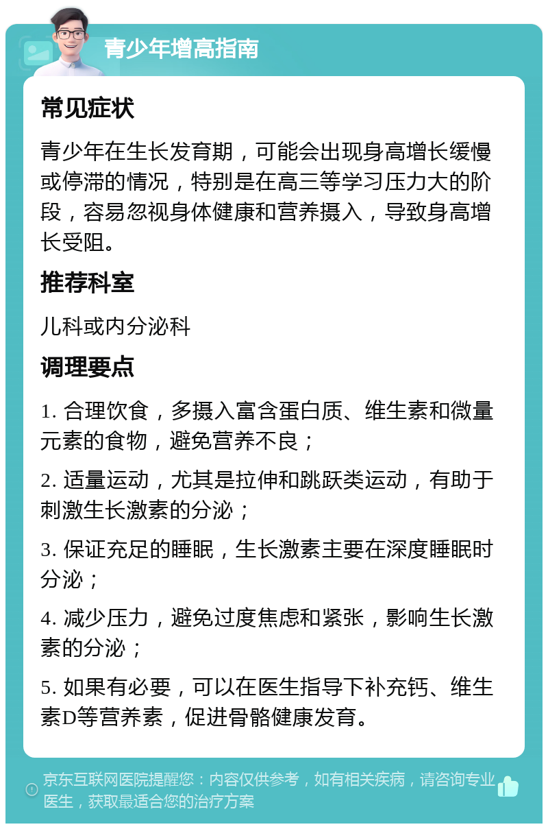 青少年增高指南 常见症状 青少年在生长发育期，可能会出现身高增长缓慢或停滞的情况，特别是在高三等学习压力大的阶段，容易忽视身体健康和营养摄入，导致身高增长受阻。 推荐科室 儿科或内分泌科 调理要点 1. 合理饮食，多摄入富含蛋白质、维生素和微量元素的食物，避免营养不良； 2. 适量运动，尤其是拉伸和跳跃类运动，有助于刺激生长激素的分泌； 3. 保证充足的睡眠，生长激素主要在深度睡眠时分泌； 4. 减少压力，避免过度焦虑和紧张，影响生长激素的分泌； 5. 如果有必要，可以在医生指导下补充钙、维生素D等营养素，促进骨骼健康发育。