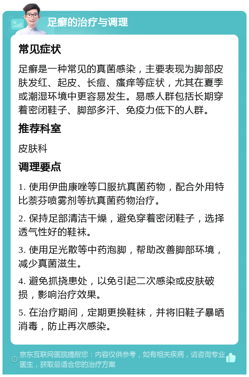 足癣的治疗与调理 常见症状 足癣是一种常见的真菌感染，主要表现为脚部皮肤发红、起皮、长痘、瘙痒等症状，尤其在夏季或潮湿环境中更容易发生。易感人群包括长期穿着密闭鞋子、脚部多汗、免疫力低下的人群。 推荐科室 皮肤科 调理要点 1. 使用伊曲康唑等口服抗真菌药物，配合外用特比萘芬喷雾剂等抗真菌药物治疗。 2. 保持足部清洁干燥，避免穿着密闭鞋子，选择透气性好的鞋袜。 3. 使用足光散等中药泡脚，帮助改善脚部环境，减少真菌滋生。 4. 避免抓挠患处，以免引起二次感染或皮肤破损，影响治疗效果。 5. 在治疗期间，定期更换鞋袜，并将旧鞋子暴晒消毒，防止再次感染。