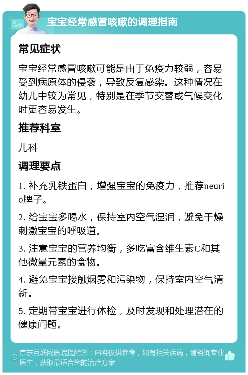 宝宝经常感冒咳嗽的调理指南 常见症状 宝宝经常感冒咳嗽可能是由于免疫力较弱，容易受到病原体的侵袭，导致反复感染。这种情况在幼儿中较为常见，特别是在季节交替或气候变化时更容易发生。 推荐科室 儿科 调理要点 1. 补充乳铁蛋白，增强宝宝的免疫力，推荐neurio牌子。 2. 给宝宝多喝水，保持室内空气湿润，避免干燥刺激宝宝的呼吸道。 3. 注意宝宝的营养均衡，多吃富含维生素C和其他微量元素的食物。 4. 避免宝宝接触烟雾和污染物，保持室内空气清新。 5. 定期带宝宝进行体检，及时发现和处理潜在的健康问题。