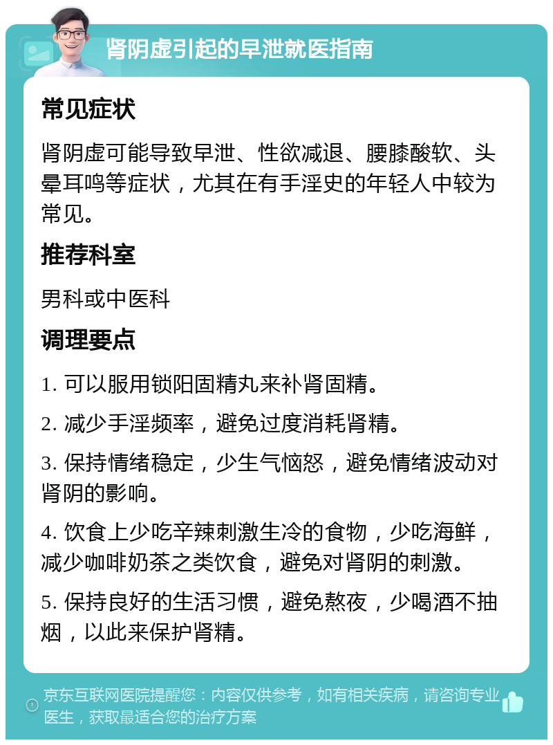 肾阴虚引起的早泄就医指南 常见症状 肾阴虚可能导致早泄、性欲减退、腰膝酸软、头晕耳鸣等症状，尤其在有手淫史的年轻人中较为常见。 推荐科室 男科或中医科 调理要点 1. 可以服用锁阳固精丸来补肾固精。 2. 减少手淫频率，避免过度消耗肾精。 3. 保持情绪稳定，少生气恼怒，避免情绪波动对肾阴的影响。 4. 饮食上少吃辛辣刺激生冷的食物，少吃海鲜，减少咖啡奶茶之类饮食，避免对肾阴的刺激。 5. 保持良好的生活习惯，避免熬夜，少喝酒不抽烟，以此来保护肾精。