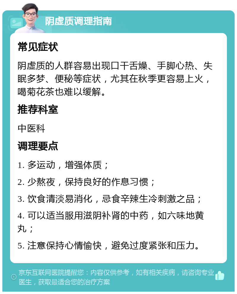 阴虚质调理指南 常见症状 阴虚质的人群容易出现口干舌燥、手脚心热、失眠多梦、便秘等症状，尤其在秋季更容易上火，喝菊花茶也难以缓解。 推荐科室 中医科 调理要点 1. 多运动，增强体质； 2. 少熬夜，保持良好的作息习惯； 3. 饮食清淡易消化，忌食辛辣生冷刺激之品； 4. 可以适当服用滋阴补肾的中药，如六味地黄丸； 5. 注意保持心情愉快，避免过度紧张和压力。