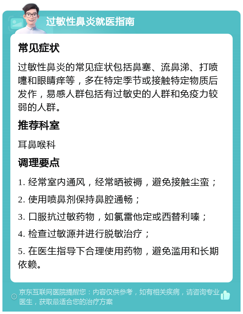 过敏性鼻炎就医指南 常见症状 过敏性鼻炎的常见症状包括鼻塞、流鼻涕、打喷嚏和眼睛痒等，多在特定季节或接触特定物质后发作，易感人群包括有过敏史的人群和免疫力较弱的人群。 推荐科室 耳鼻喉科 调理要点 1. 经常室内通风，经常晒被褥，避免接触尘蛮； 2. 使用喷鼻剂保持鼻腔通畅； 3. 口服抗过敏药物，如氯雷他定或西替利嗪； 4. 检查过敏源并进行脱敏治疗； 5. 在医生指导下合理使用药物，避免滥用和长期依赖。