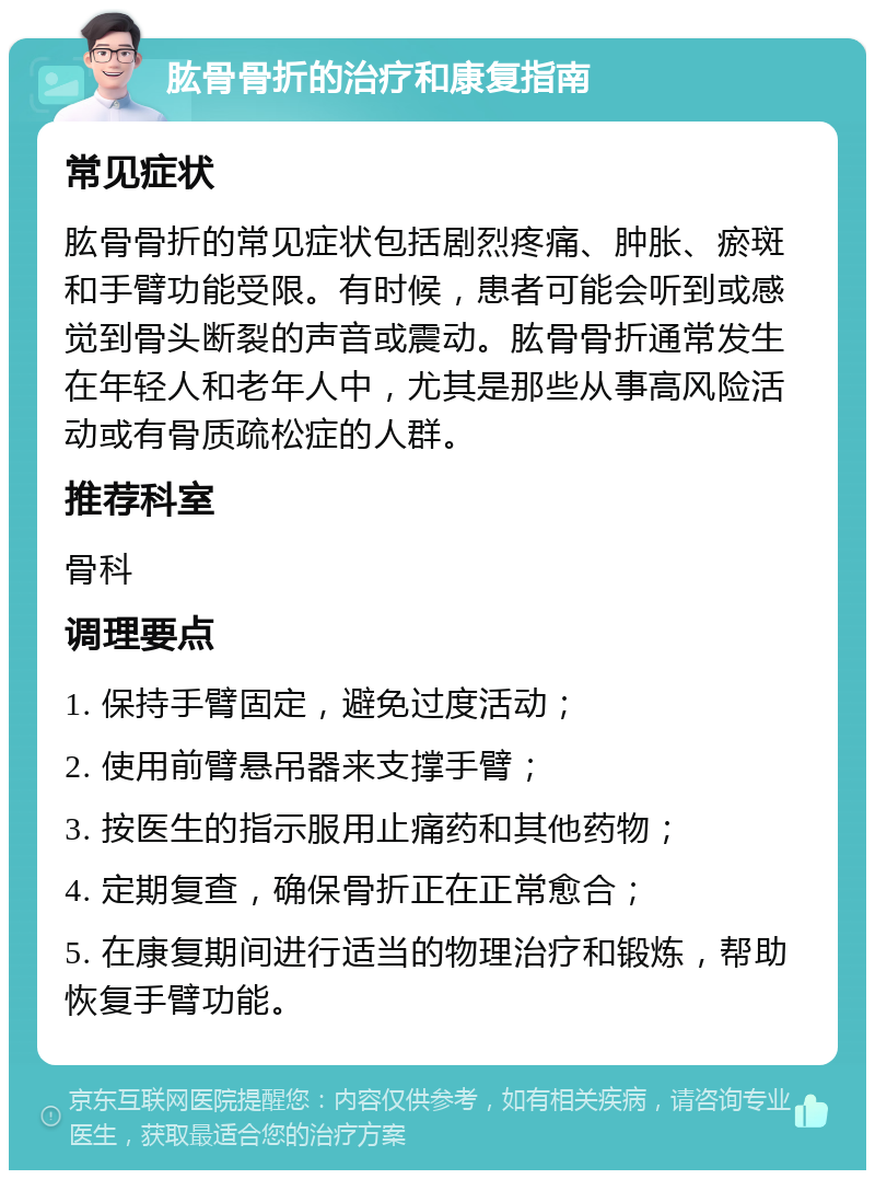 肱骨骨折的治疗和康复指南 常见症状 肱骨骨折的常见症状包括剧烈疼痛、肿胀、瘀斑和手臂功能受限。有时候，患者可能会听到或感觉到骨头断裂的声音或震动。肱骨骨折通常发生在年轻人和老年人中，尤其是那些从事高风险活动或有骨质疏松症的人群。 推荐科室 骨科 调理要点 1. 保持手臂固定，避免过度活动； 2. 使用前臂悬吊器来支撑手臂； 3. 按医生的指示服用止痛药和其他药物； 4. 定期复查，确保骨折正在正常愈合； 5. 在康复期间进行适当的物理治疗和锻炼，帮助恢复手臂功能。