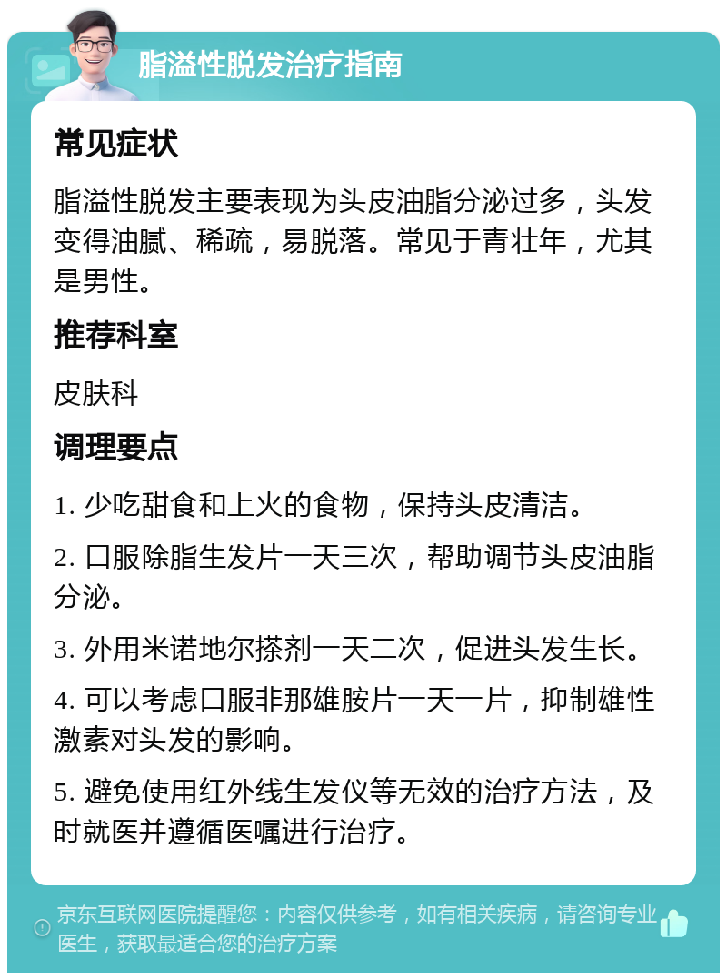 脂溢性脱发治疗指南 常见症状 脂溢性脱发主要表现为头皮油脂分泌过多，头发变得油腻、稀疏，易脱落。常见于青壮年，尤其是男性。 推荐科室 皮肤科 调理要点 1. 少吃甜食和上火的食物，保持头皮清洁。 2. 口服除脂生发片一天三次，帮助调节头皮油脂分泌。 3. 外用米诺地尔搽剂一天二次，促进头发生长。 4. 可以考虑口服非那雄胺片一天一片，抑制雄性激素对头发的影响。 5. 避免使用红外线生发仪等无效的治疗方法，及时就医并遵循医嘱进行治疗。