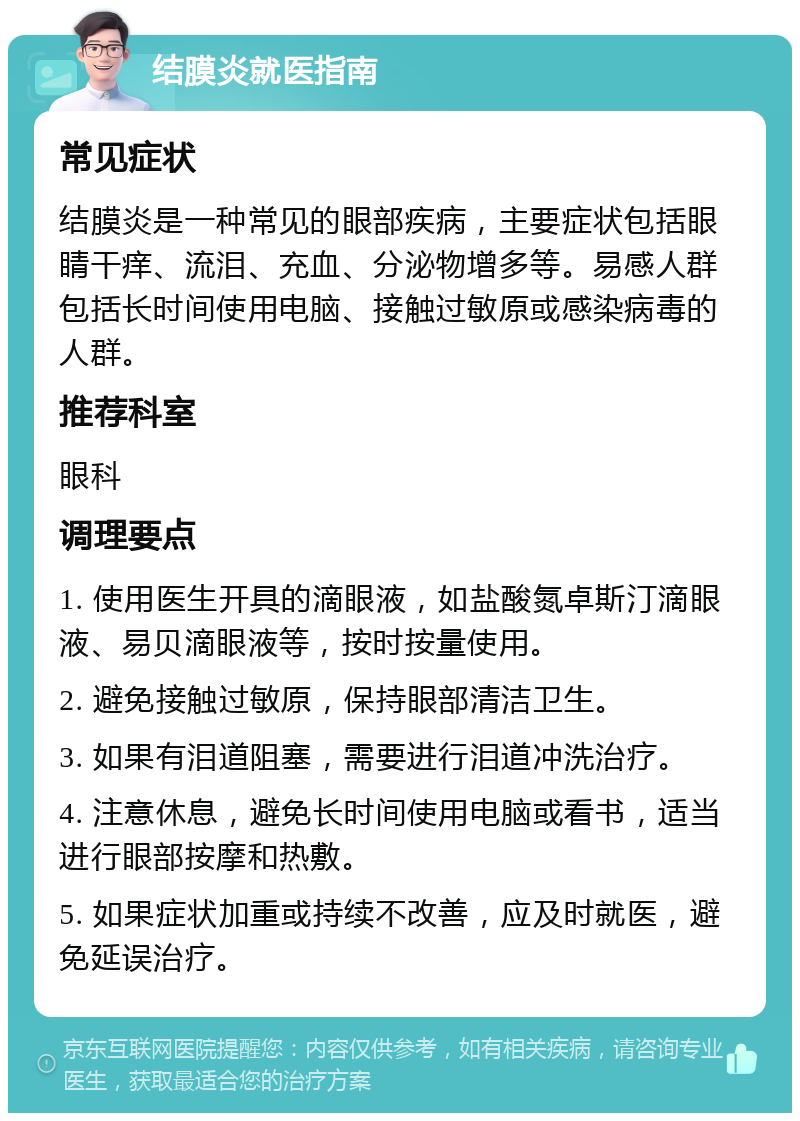 结膜炎就医指南 常见症状 结膜炎是一种常见的眼部疾病，主要症状包括眼睛干痒、流泪、充血、分泌物增多等。易感人群包括长时间使用电脑、接触过敏原或感染病毒的人群。 推荐科室 眼科 调理要点 1. 使用医生开具的滴眼液，如盐酸氮卓斯汀滴眼液、易贝滴眼液等，按时按量使用。 2. 避免接触过敏原，保持眼部清洁卫生。 3. 如果有泪道阻塞，需要进行泪道冲洗治疗。 4. 注意休息，避免长时间使用电脑或看书，适当进行眼部按摩和热敷。 5. 如果症状加重或持续不改善，应及时就医，避免延误治疗。