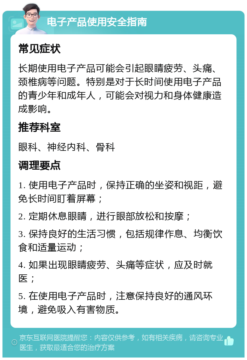 电子产品使用安全指南 常见症状 长期使用电子产品可能会引起眼睛疲劳、头痛、颈椎病等问题。特别是对于长时间使用电子产品的青少年和成年人，可能会对视力和身体健康造成影响。 推荐科室 眼科、神经内科、骨科 调理要点 1. 使用电子产品时，保持正确的坐姿和视距，避免长时间盯着屏幕； 2. 定期休息眼睛，进行眼部放松和按摩； 3. 保持良好的生活习惯，包括规律作息、均衡饮食和适量运动； 4. 如果出现眼睛疲劳、头痛等症状，应及时就医； 5. 在使用电子产品时，注意保持良好的通风环境，避免吸入有害物质。