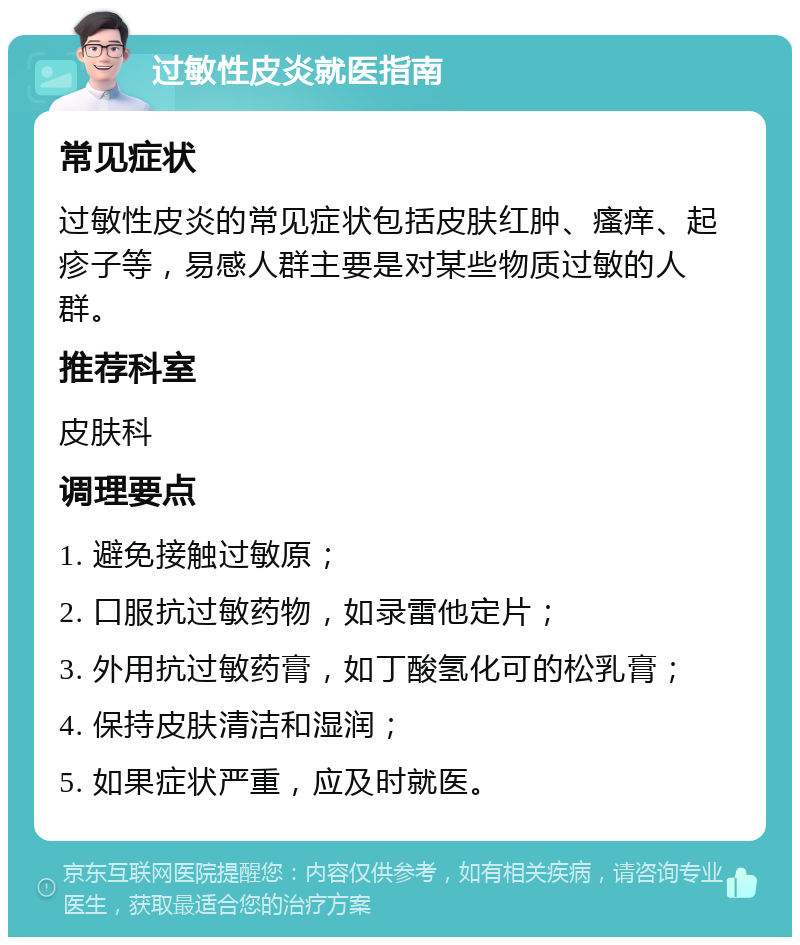 过敏性皮炎就医指南 常见症状 过敏性皮炎的常见症状包括皮肤红肿、瘙痒、起疹子等，易感人群主要是对某些物质过敏的人群。 推荐科室 皮肤科 调理要点 1. 避免接触过敏原； 2. 口服抗过敏药物，如录雷他定片； 3. 外用抗过敏药膏，如丁酸氢化可的松乳膏； 4. 保持皮肤清洁和湿润； 5. 如果症状严重，应及时就医。