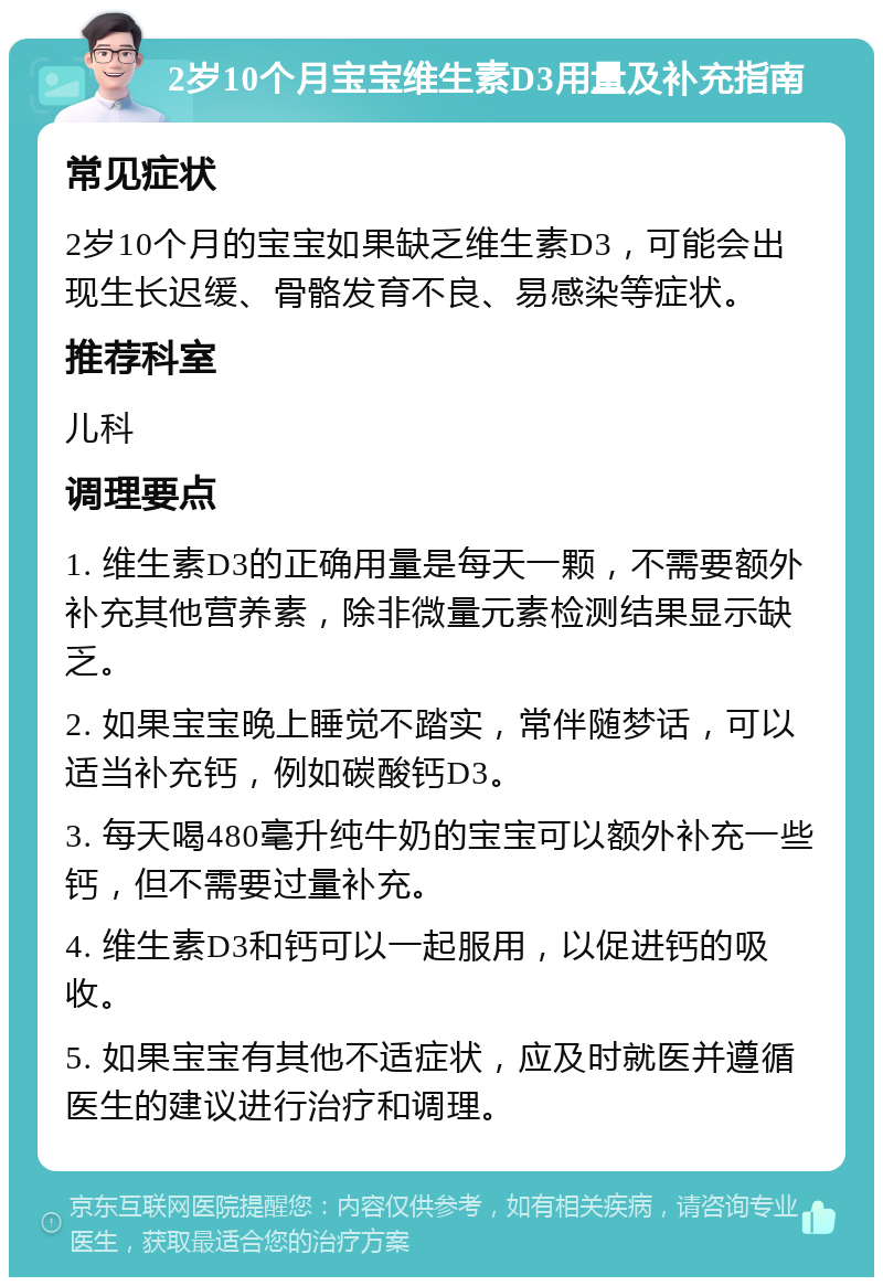 2岁10个月宝宝维生素D3用量及补充指南 常见症状 2岁10个月的宝宝如果缺乏维生素D3，可能会出现生长迟缓、骨骼发育不良、易感染等症状。 推荐科室 儿科 调理要点 1. 维生素D3的正确用量是每天一颗，不需要额外补充其他营养素，除非微量元素检测结果显示缺乏。 2. 如果宝宝晚上睡觉不踏实，常伴随梦话，可以适当补充钙，例如碳酸钙D3。 3. 每天喝480毫升纯牛奶的宝宝可以额外补充一些钙，但不需要过量补充。 4. 维生素D3和钙可以一起服用，以促进钙的吸收。 5. 如果宝宝有其他不适症状，应及时就医并遵循医生的建议进行治疗和调理。