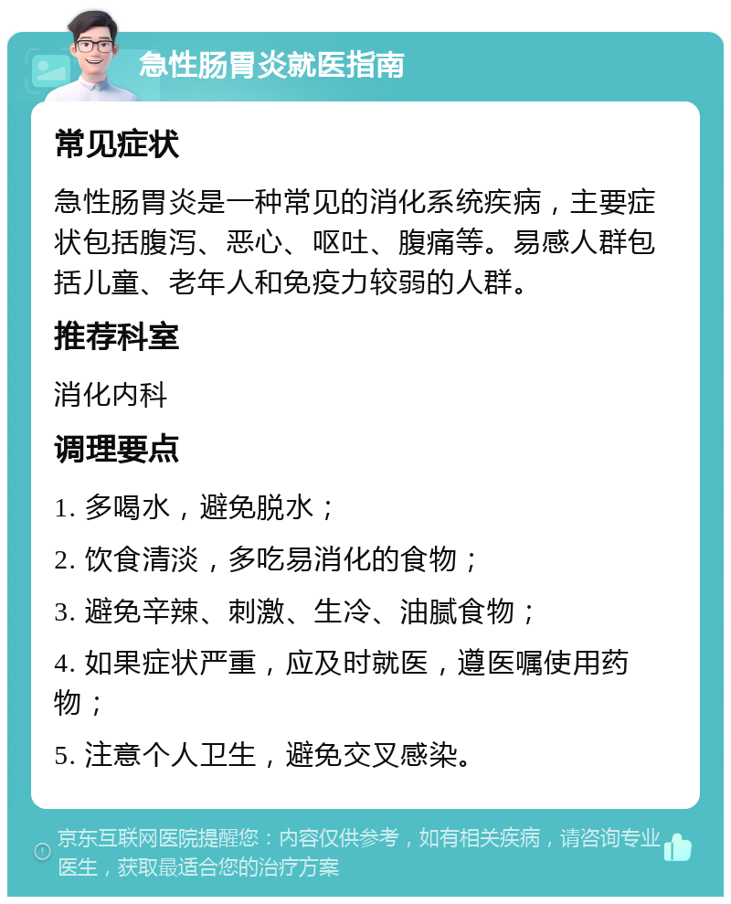 急性肠胃炎就医指南 常见症状 急性肠胃炎是一种常见的消化系统疾病，主要症状包括腹泻、恶心、呕吐、腹痛等。易感人群包括儿童、老年人和免疫力较弱的人群。 推荐科室 消化内科 调理要点 1. 多喝水，避免脱水； 2. 饮食清淡，多吃易消化的食物； 3. 避免辛辣、刺激、生冷、油腻食物； 4. 如果症状严重，应及时就医，遵医嘱使用药物； 5. 注意个人卫生，避免交叉感染。