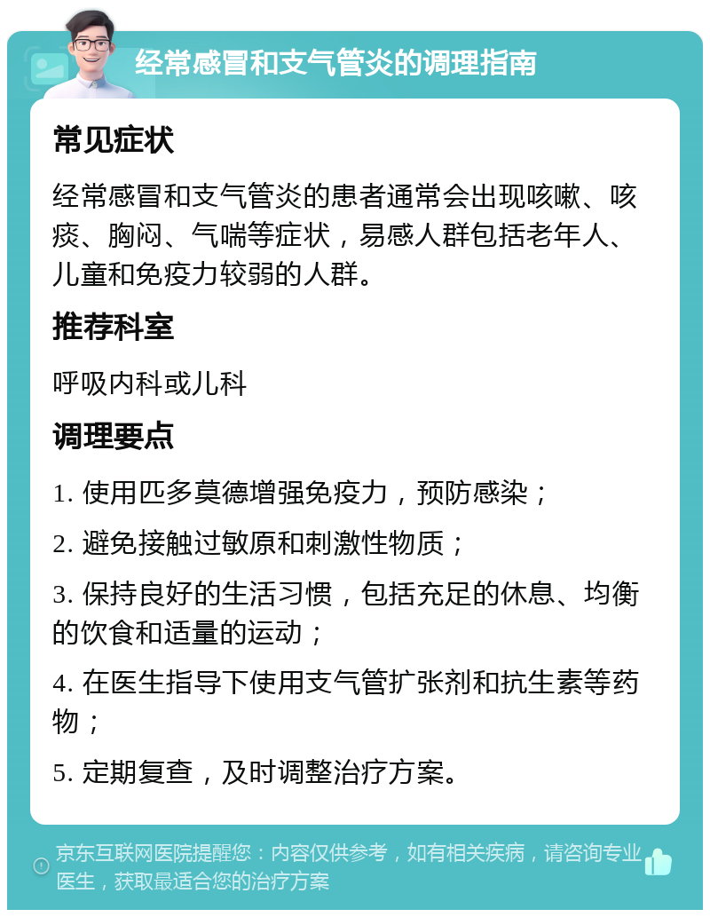 经常感冒和支气管炎的调理指南 常见症状 经常感冒和支气管炎的患者通常会出现咳嗽、咳痰、胸闷、气喘等症状，易感人群包括老年人、儿童和免疫力较弱的人群。 推荐科室 呼吸内科或儿科 调理要点 1. 使用匹多莫德增强免疫力，预防感染； 2. 避免接触过敏原和刺激性物质； 3. 保持良好的生活习惯，包括充足的休息、均衡的饮食和适量的运动； 4. 在医生指导下使用支气管扩张剂和抗生素等药物； 5. 定期复查，及时调整治疗方案。