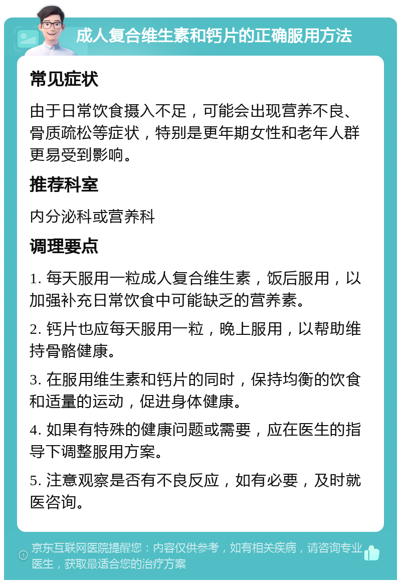 成人复合维生素和钙片的正确服用方法 常见症状 由于日常饮食摄入不足，可能会出现营养不良、骨质疏松等症状，特别是更年期女性和老年人群更易受到影响。 推荐科室 内分泌科或营养科 调理要点 1. 每天服用一粒成人复合维生素，饭后服用，以加强补充日常饮食中可能缺乏的营养素。 2. 钙片也应每天服用一粒，晚上服用，以帮助维持骨骼健康。 3. 在服用维生素和钙片的同时，保持均衡的饮食和适量的运动，促进身体健康。 4. 如果有特殊的健康问题或需要，应在医生的指导下调整服用方案。 5. 注意观察是否有不良反应，如有必要，及时就医咨询。