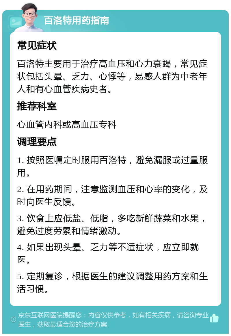 百洛特用药指南 常见症状 百洛特主要用于治疗高血压和心力衰竭，常见症状包括头晕、乏力、心悸等，易感人群为中老年人和有心血管疾病史者。 推荐科室 心血管内科或高血压专科 调理要点 1. 按照医嘱定时服用百洛特，避免漏服或过量服用。 2. 在用药期间，注意监测血压和心率的变化，及时向医生反馈。 3. 饮食上应低盐、低脂，多吃新鲜蔬菜和水果，避免过度劳累和情绪激动。 4. 如果出现头晕、乏力等不适症状，应立即就医。 5. 定期复诊，根据医生的建议调整用药方案和生活习惯。