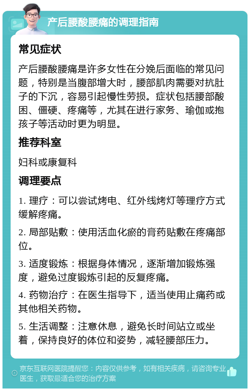 产后腰酸腰痛的调理指南 常见症状 产后腰酸腰痛是许多女性在分娩后面临的常见问题，特别是当腹部增大时，腰部肌肉需要对抗肚子的下沉，容易引起慢性劳损。症状包括腰部酸困、僵硬、疼痛等，尤其在进行家务、瑜伽或抱孩子等活动时更为明显。 推荐科室 妇科或康复科 调理要点 1. 理疗：可以尝试烤电、红外线烤灯等理疗方式缓解疼痛。 2. 局部贴敷：使用活血化瘀的膏药贴敷在疼痛部位。 3. 适度锻炼：根据身体情况，逐渐增加锻炼强度，避免过度锻炼引起的反复疼痛。 4. 药物治疗：在医生指导下，适当使用止痛药或其他相关药物。 5. 生活调整：注意休息，避免长时间站立或坐着，保持良好的体位和姿势，减轻腰部压力。