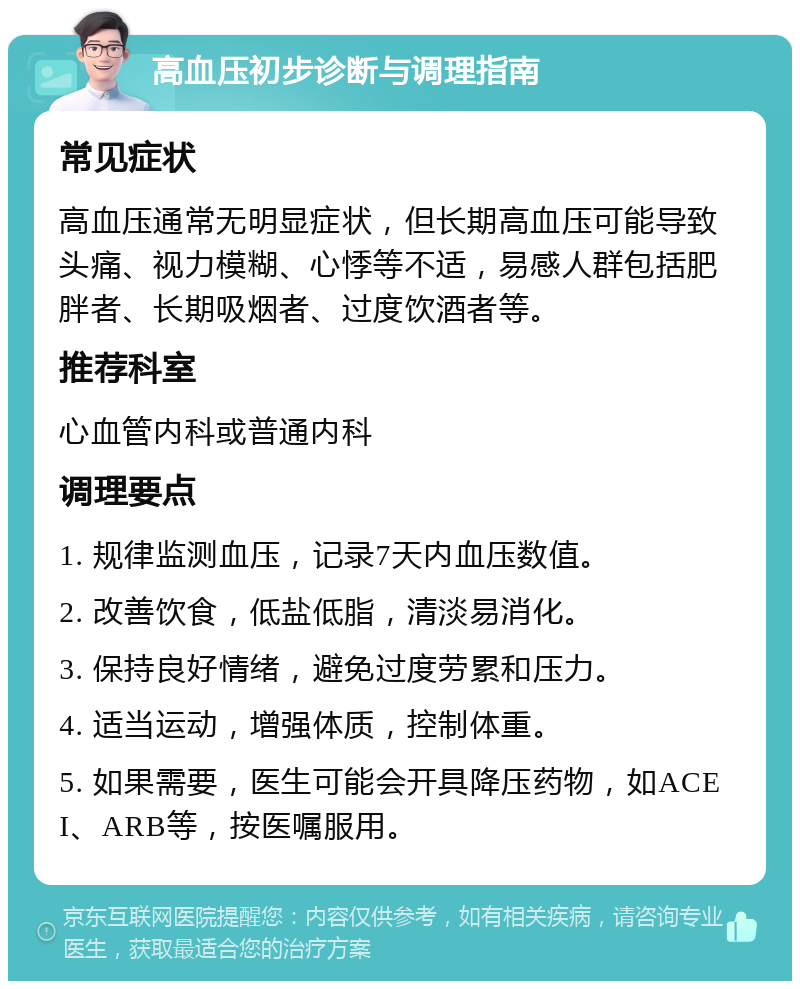 高血压初步诊断与调理指南 常见症状 高血压通常无明显症状，但长期高血压可能导致头痛、视力模糊、心悸等不适，易感人群包括肥胖者、长期吸烟者、过度饮酒者等。 推荐科室 心血管内科或普通内科 调理要点 1. 规律监测血压，记录7天内血压数值。 2. 改善饮食，低盐低脂，清淡易消化。 3. 保持良好情绪，避免过度劳累和压力。 4. 适当运动，增强体质，控制体重。 5. 如果需要，医生可能会开具降压药物，如ACEI、ARB等，按医嘱服用。