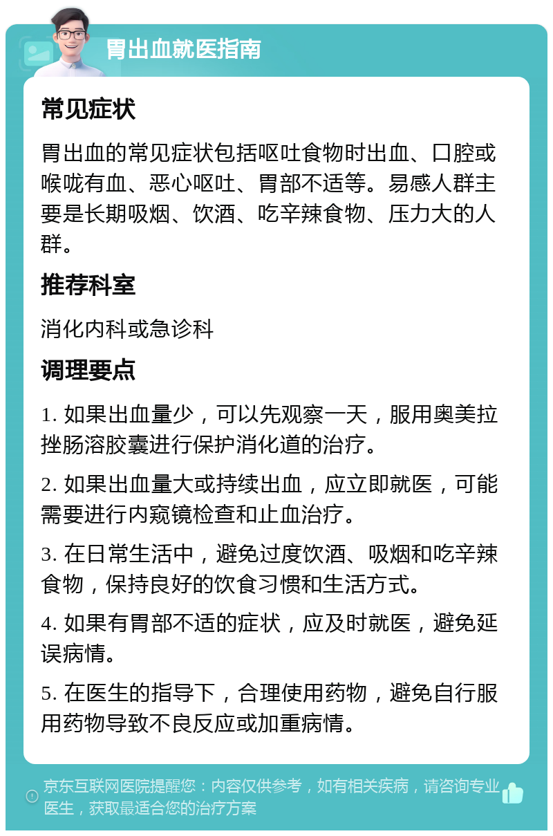 胃出血就医指南 常见症状 胃出血的常见症状包括呕吐食物时出血、口腔或喉咙有血、恶心呕吐、胃部不适等。易感人群主要是长期吸烟、饮酒、吃辛辣食物、压力大的人群。 推荐科室 消化内科或急诊科 调理要点 1. 如果出血量少，可以先观察一天，服用奥美拉挫肠溶胶囊进行保护消化道的治疗。 2. 如果出血量大或持续出血，应立即就医，可能需要进行内窥镜检查和止血治疗。 3. 在日常生活中，避免过度饮酒、吸烟和吃辛辣食物，保持良好的饮食习惯和生活方式。 4. 如果有胃部不适的症状，应及时就医，避免延误病情。 5. 在医生的指导下，合理使用药物，避免自行服用药物导致不良反应或加重病情。