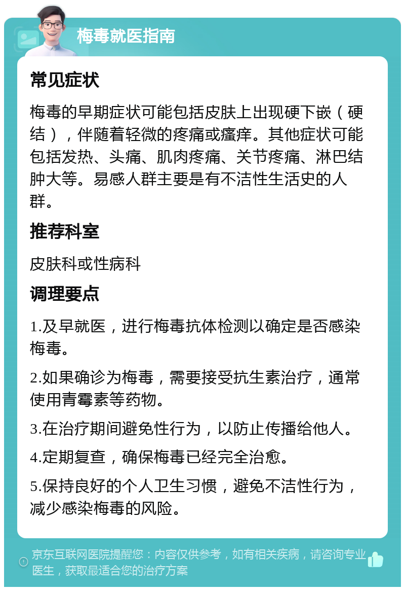 梅毒就医指南 常见症状 梅毒的早期症状可能包括皮肤上出现硬下嵌（硬结），伴随着轻微的疼痛或瘙痒。其他症状可能包括发热、头痛、肌肉疼痛、关节疼痛、淋巴结肿大等。易感人群主要是有不洁性生活史的人群。 推荐科室 皮肤科或性病科 调理要点 1.及早就医，进行梅毒抗体检测以确定是否感染梅毒。 2.如果确诊为梅毒，需要接受抗生素治疗，通常使用青霉素等药物。 3.在治疗期间避免性行为，以防止传播给他人。 4.定期复查，确保梅毒已经完全治愈。 5.保持良好的个人卫生习惯，避免不洁性行为，减少感染梅毒的风险。