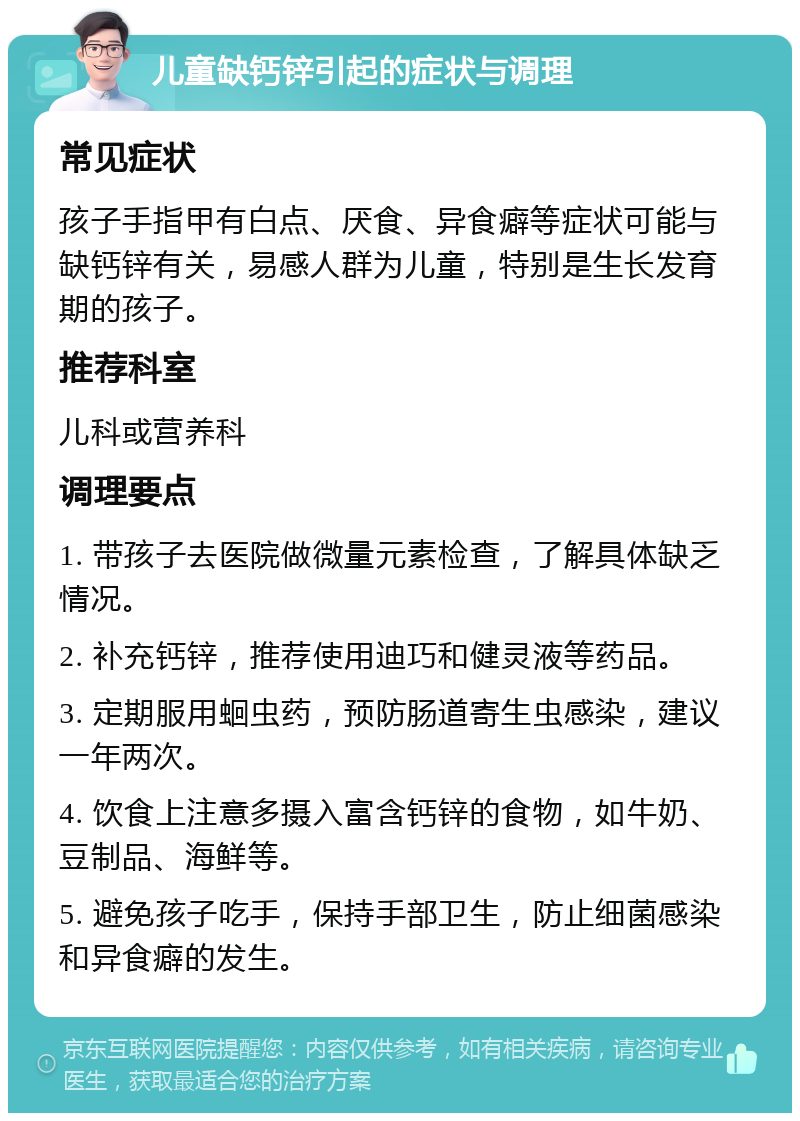 儿童缺钙锌引起的症状与调理 常见症状 孩子手指甲有白点、厌食、异食癖等症状可能与缺钙锌有关，易感人群为儿童，特别是生长发育期的孩子。 推荐科室 儿科或营养科 调理要点 1. 带孩子去医院做微量元素检查，了解具体缺乏情况。 2. 补充钙锌，推荐使用迪巧和健灵液等药品。 3. 定期服用蛔虫药，预防肠道寄生虫感染，建议一年两次。 4. 饮食上注意多摄入富含钙锌的食物，如牛奶、豆制品、海鲜等。 5. 避免孩子吃手，保持手部卫生，防止细菌感染和异食癖的发生。