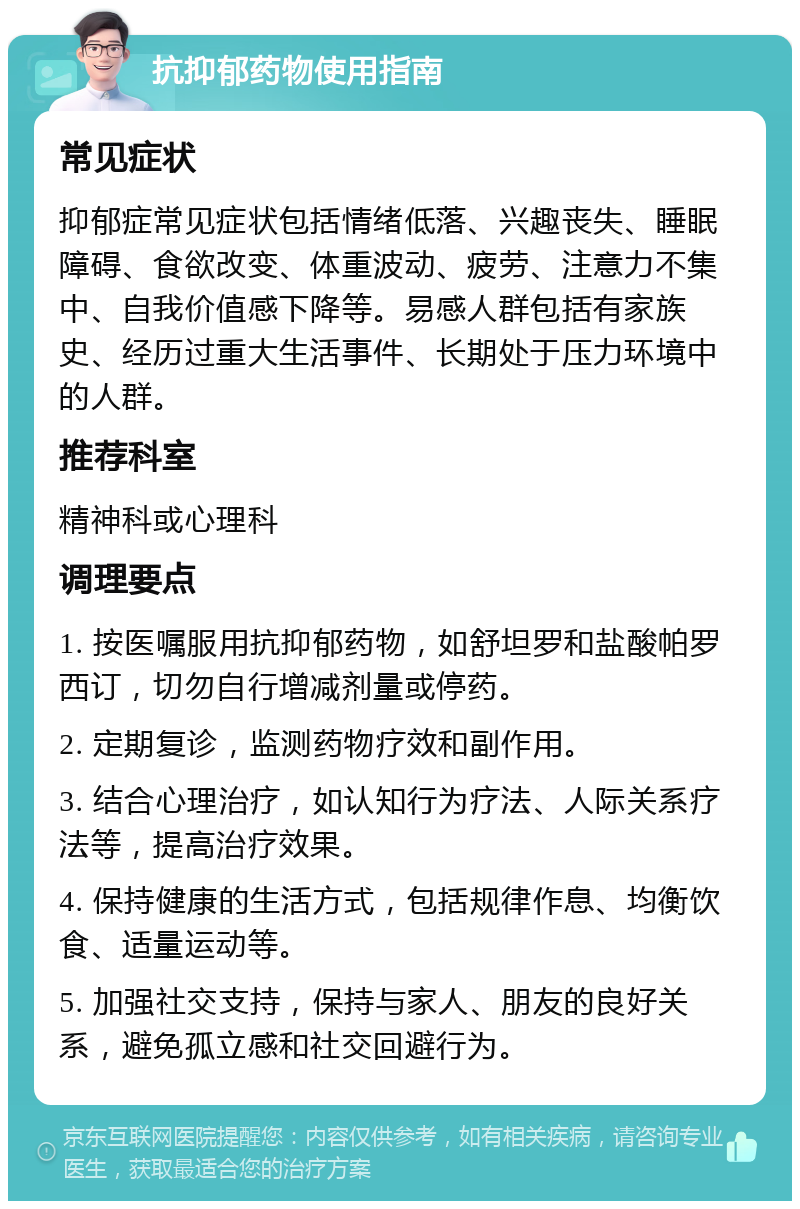 抗抑郁药物使用指南 常见症状 抑郁症常见症状包括情绪低落、兴趣丧失、睡眠障碍、食欲改变、体重波动、疲劳、注意力不集中、自我价值感下降等。易感人群包括有家族史、经历过重大生活事件、长期处于压力环境中的人群。 推荐科室 精神科或心理科 调理要点 1. 按医嘱服用抗抑郁药物，如舒坦罗和盐酸帕罗西订，切勿自行增减剂量或停药。 2. 定期复诊，监测药物疗效和副作用。 3. 结合心理治疗，如认知行为疗法、人际关系疗法等，提高治疗效果。 4. 保持健康的生活方式，包括规律作息、均衡饮食、适量运动等。 5. 加强社交支持，保持与家人、朋友的良好关系，避免孤立感和社交回避行为。