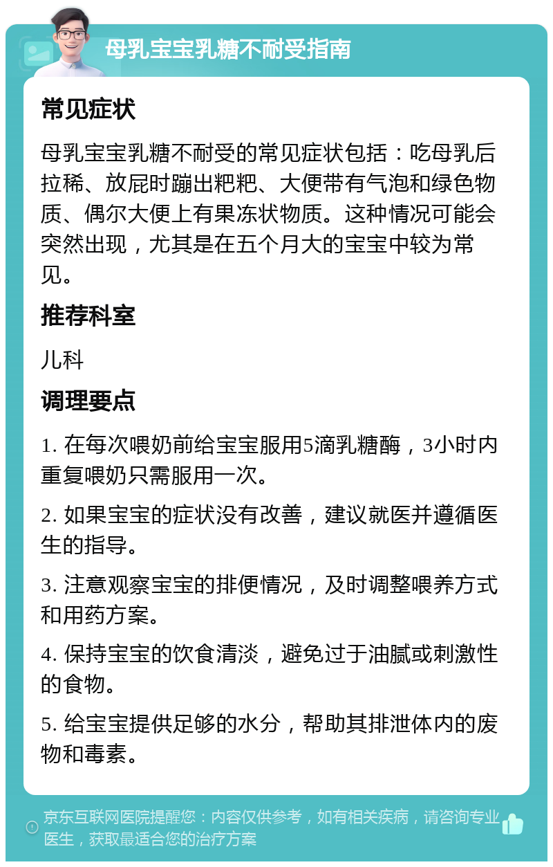 母乳宝宝乳糖不耐受指南 常见症状 母乳宝宝乳糖不耐受的常见症状包括：吃母乳后拉稀、放屁时蹦出粑粑、大便带有气泡和绿色物质、偶尔大便上有果冻状物质。这种情况可能会突然出现，尤其是在五个月大的宝宝中较为常见。 推荐科室 儿科 调理要点 1. 在每次喂奶前给宝宝服用5滴乳糖酶，3小时内重复喂奶只需服用一次。 2. 如果宝宝的症状没有改善，建议就医并遵循医生的指导。 3. 注意观察宝宝的排便情况，及时调整喂养方式和用药方案。 4. 保持宝宝的饮食清淡，避免过于油腻或刺激性的食物。 5. 给宝宝提供足够的水分，帮助其排泄体内的废物和毒素。