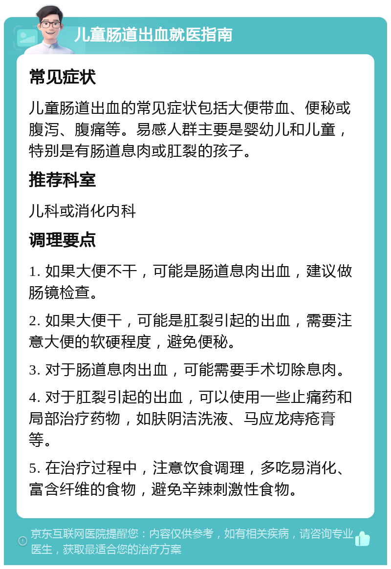 儿童肠道出血就医指南 常见症状 儿童肠道出血的常见症状包括大便带血、便秘或腹泻、腹痛等。易感人群主要是婴幼儿和儿童，特别是有肠道息肉或肛裂的孩子。 推荐科室 儿科或消化内科 调理要点 1. 如果大便不干，可能是肠道息肉出血，建议做肠镜检查。 2. 如果大便干，可能是肛裂引起的出血，需要注意大便的软硬程度，避免便秘。 3. 对于肠道息肉出血，可能需要手术切除息肉。 4. 对于肛裂引起的出血，可以使用一些止痛药和局部治疗药物，如肤阴洁洗液、马应龙痔疮膏等。 5. 在治疗过程中，注意饮食调理，多吃易消化、富含纤维的食物，避免辛辣刺激性食物。