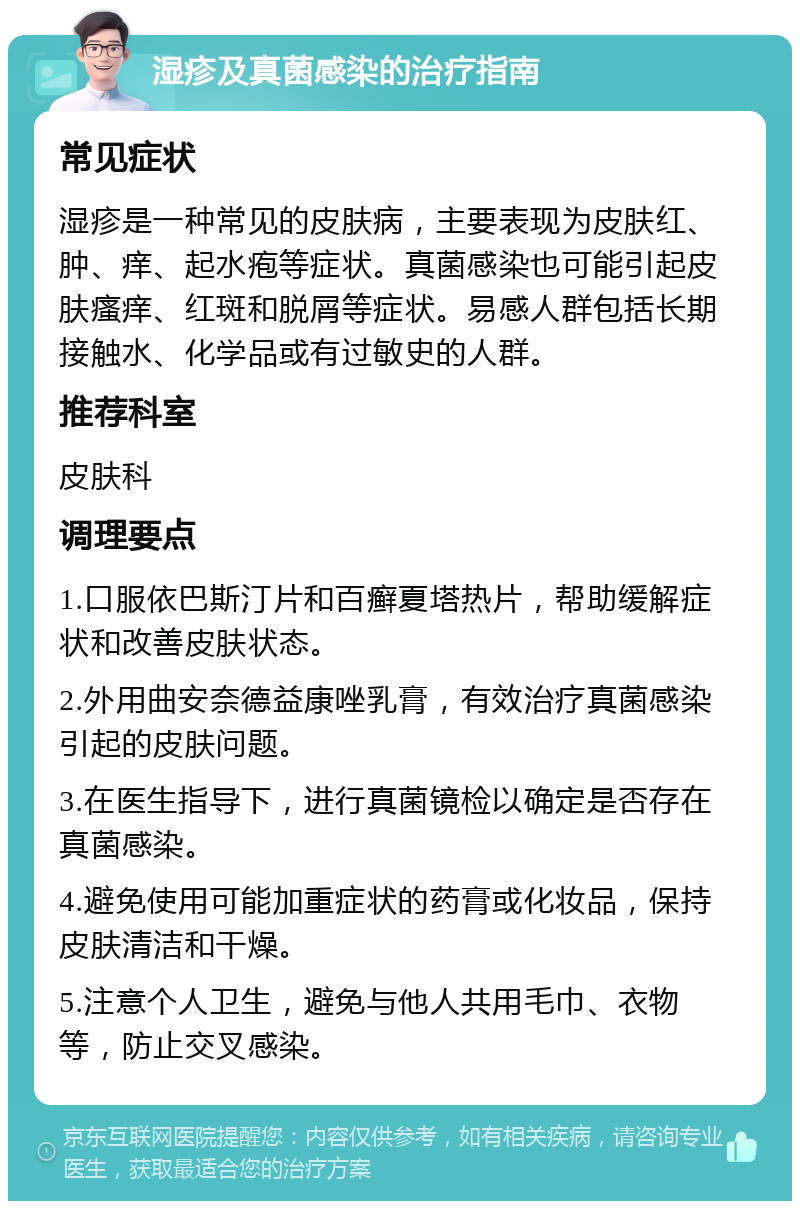 湿疹及真菌感染的治疗指南 常见症状 湿疹是一种常见的皮肤病，主要表现为皮肤红、肿、痒、起水疱等症状。真菌感染也可能引起皮肤瘙痒、红斑和脱屑等症状。易感人群包括长期接触水、化学品或有过敏史的人群。 推荐科室 皮肤科 调理要点 1.口服依巴斯汀片和百癣夏塔热片，帮助缓解症状和改善皮肤状态。 2.外用曲安奈德益康唑乳膏，有效治疗真菌感染引起的皮肤问题。 3.在医生指导下，进行真菌镜检以确定是否存在真菌感染。 4.避免使用可能加重症状的药膏或化妆品，保持皮肤清洁和干燥。 5.注意个人卫生，避免与他人共用毛巾、衣物等，防止交叉感染。