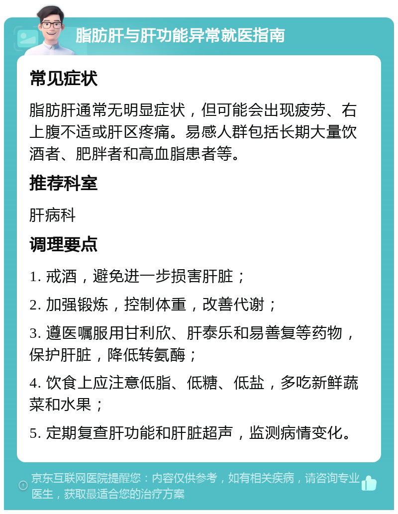 脂肪肝与肝功能异常就医指南 常见症状 脂肪肝通常无明显症状，但可能会出现疲劳、右上腹不适或肝区疼痛。易感人群包括长期大量饮酒者、肥胖者和高血脂患者等。 推荐科室 肝病科 调理要点 1. 戒酒，避免进一步损害肝脏； 2. 加强锻炼，控制体重，改善代谢； 3. 遵医嘱服用甘利欣、肝泰乐和易善复等药物，保护肝脏，降低转氨酶； 4. 饮食上应注意低脂、低糖、低盐，多吃新鲜蔬菜和水果； 5. 定期复查肝功能和肝脏超声，监测病情变化。