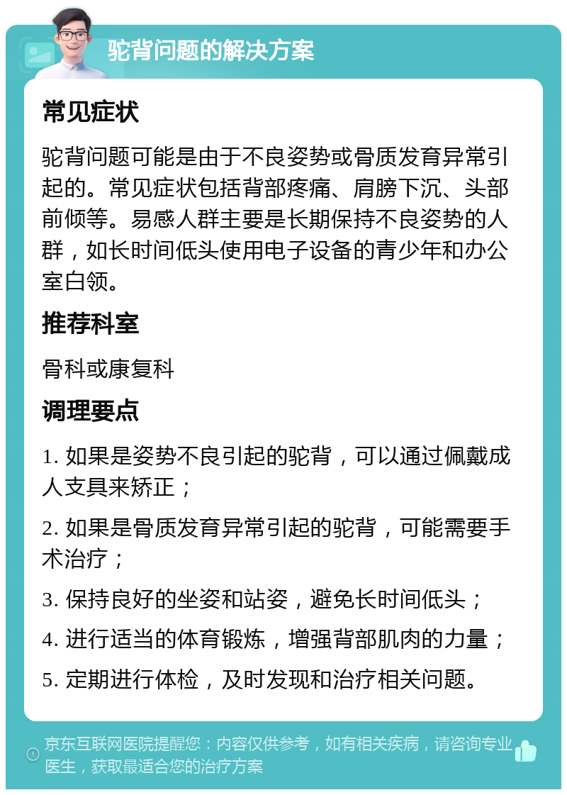 驼背问题的解决方案 常见症状 驼背问题可能是由于不良姿势或骨质发育异常引起的。常见症状包括背部疼痛、肩膀下沉、头部前倾等。易感人群主要是长期保持不良姿势的人群，如长时间低头使用电子设备的青少年和办公室白领。 推荐科室 骨科或康复科 调理要点 1. 如果是姿势不良引起的驼背，可以通过佩戴成人支具来矫正； 2. 如果是骨质发育异常引起的驼背，可能需要手术治疗； 3. 保持良好的坐姿和站姿，避免长时间低头； 4. 进行适当的体育锻炼，增强背部肌肉的力量； 5. 定期进行体检，及时发现和治疗相关问题。