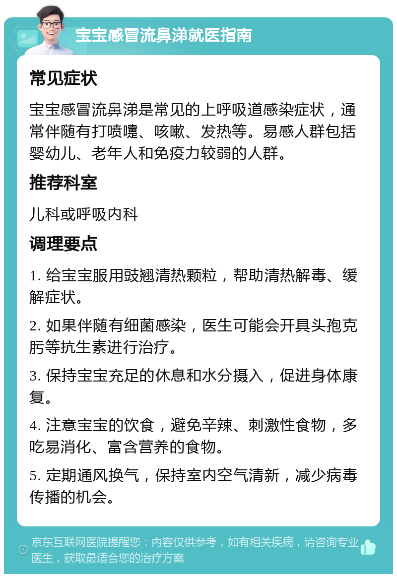 宝宝感冒流鼻涕就医指南 常见症状 宝宝感冒流鼻涕是常见的上呼吸道感染症状，通常伴随有打喷嚏、咳嗽、发热等。易感人群包括婴幼儿、老年人和免疫力较弱的人群。 推荐科室 儿科或呼吸内科 调理要点 1. 给宝宝服用豉翘清热颗粒，帮助清热解毒、缓解症状。 2. 如果伴随有细菌感染，医生可能会开具头孢克肟等抗生素进行治疗。 3. 保持宝宝充足的休息和水分摄入，促进身体康复。 4. 注意宝宝的饮食，避免辛辣、刺激性食物，多吃易消化、富含营养的食物。 5. 定期通风换气，保持室内空气清新，减少病毒传播的机会。