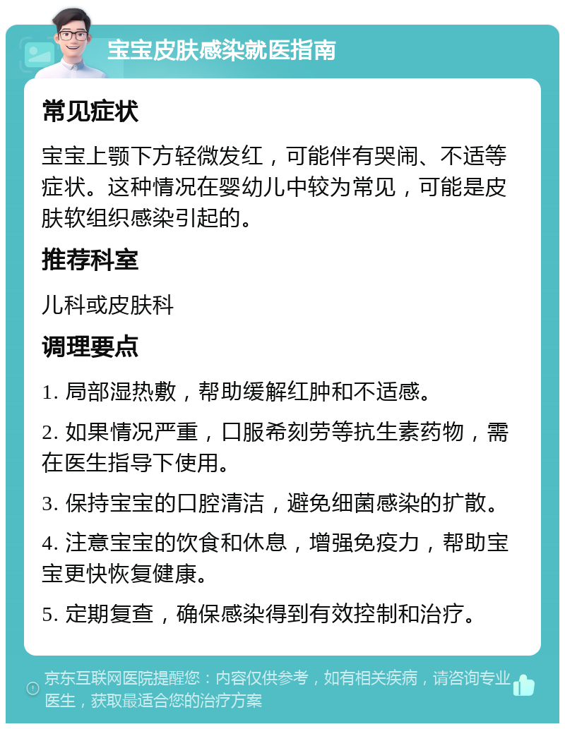 宝宝皮肤感染就医指南 常见症状 宝宝上颚下方轻微发红，可能伴有哭闹、不适等症状。这种情况在婴幼儿中较为常见，可能是皮肤软组织感染引起的。 推荐科室 儿科或皮肤科 调理要点 1. 局部湿热敷，帮助缓解红肿和不适感。 2. 如果情况严重，口服希刻劳等抗生素药物，需在医生指导下使用。 3. 保持宝宝的口腔清洁，避免细菌感染的扩散。 4. 注意宝宝的饮食和休息，增强免疫力，帮助宝宝更快恢复健康。 5. 定期复查，确保感染得到有效控制和治疗。