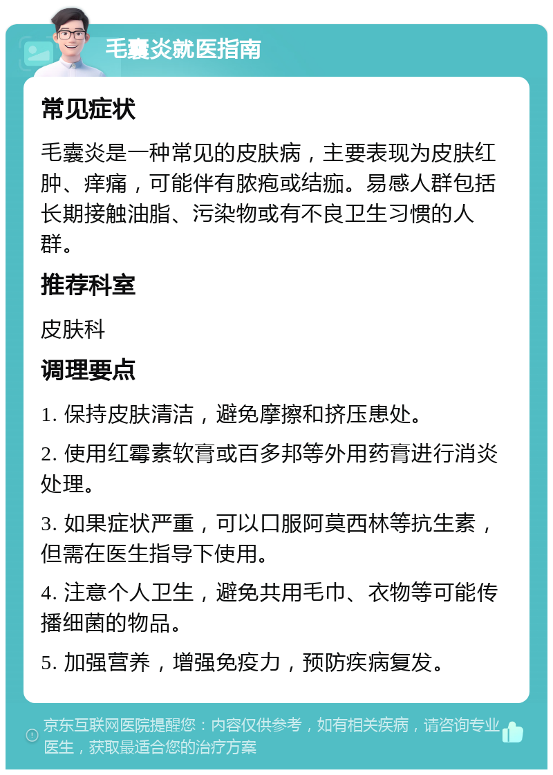 毛囊炎就医指南 常见症状 毛囊炎是一种常见的皮肤病，主要表现为皮肤红肿、痒痛，可能伴有脓疱或结痂。易感人群包括长期接触油脂、污染物或有不良卫生习惯的人群。 推荐科室 皮肤科 调理要点 1. 保持皮肤清洁，避免摩擦和挤压患处。 2. 使用红霉素软膏或百多邦等外用药膏进行消炎处理。 3. 如果症状严重，可以口服阿莫西林等抗生素，但需在医生指导下使用。 4. 注意个人卫生，避免共用毛巾、衣物等可能传播细菌的物品。 5. 加强营养，增强免疫力，预防疾病复发。