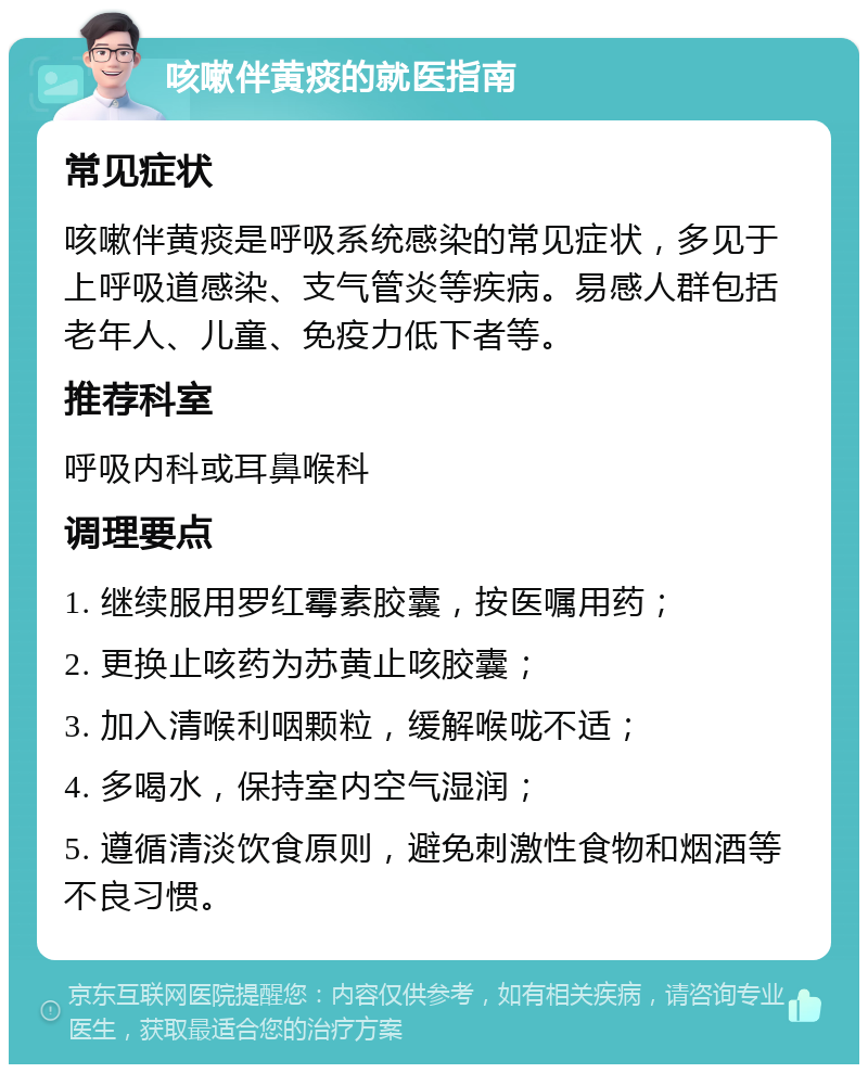 咳嗽伴黄痰的就医指南 常见症状 咳嗽伴黄痰是呼吸系统感染的常见症状，多见于上呼吸道感染、支气管炎等疾病。易感人群包括老年人、儿童、免疫力低下者等。 推荐科室 呼吸内科或耳鼻喉科 调理要点 1. 继续服用罗红霉素胶囊，按医嘱用药； 2. 更换止咳药为苏黄止咳胶囊； 3. 加入清喉利咽颗粒，缓解喉咙不适； 4. 多喝水，保持室内空气湿润； 5. 遵循清淡饮食原则，避免刺激性食物和烟酒等不良习惯。