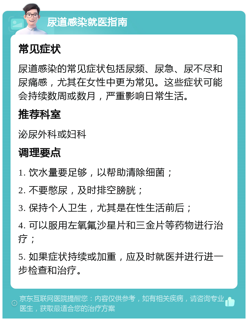 尿道感染就医指南 常见症状 尿道感染的常见症状包括尿频、尿急、尿不尽和尿痛感，尤其在女性中更为常见。这些症状可能会持续数周或数月，严重影响日常生活。 推荐科室 泌尿外科或妇科 调理要点 1. 饮水量要足够，以帮助清除细菌； 2. 不要憋尿，及时排空膀胱； 3. 保持个人卫生，尤其是在性生活前后； 4. 可以服用左氧氟沙星片和三金片等药物进行治疗； 5. 如果症状持续或加重，应及时就医并进行进一步检查和治疗。