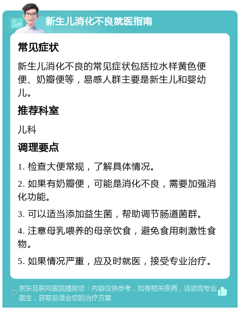 新生儿消化不良就医指南 常见症状 新生儿消化不良的常见症状包括拉水样黄色便便、奶瓣便等，易感人群主要是新生儿和婴幼儿。 推荐科室 儿科 调理要点 1. 检查大便常规，了解具体情况。 2. 如果有奶瓣便，可能是消化不良，需要加强消化功能。 3. 可以适当添加益生菌，帮助调节肠道菌群。 4. 注意母乳喂养的母亲饮食，避免食用刺激性食物。 5. 如果情况严重，应及时就医，接受专业治疗。