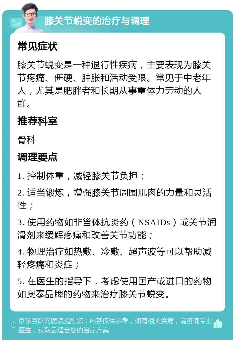 膝关节蜕变的治疗与调理 常见症状 膝关节蜕变是一种退行性疾病，主要表现为膝关节疼痛、僵硬、肿胀和活动受限。常见于中老年人，尤其是肥胖者和长期从事重体力劳动的人群。 推荐科室 骨科 调理要点 1. 控制体重，减轻膝关节负担； 2. 适当锻炼，增强膝关节周围肌肉的力量和灵活性； 3. 使用药物如非甾体抗炎药（NSAIDs）或关节润滑剂来缓解疼痛和改善关节功能； 4. 物理治疗如热敷、冷敷、超声波等可以帮助减轻疼痛和炎症； 5. 在医生的指导下，考虑使用国产或进口的药物如奥泰品牌的药物来治疗膝关节蜕变。