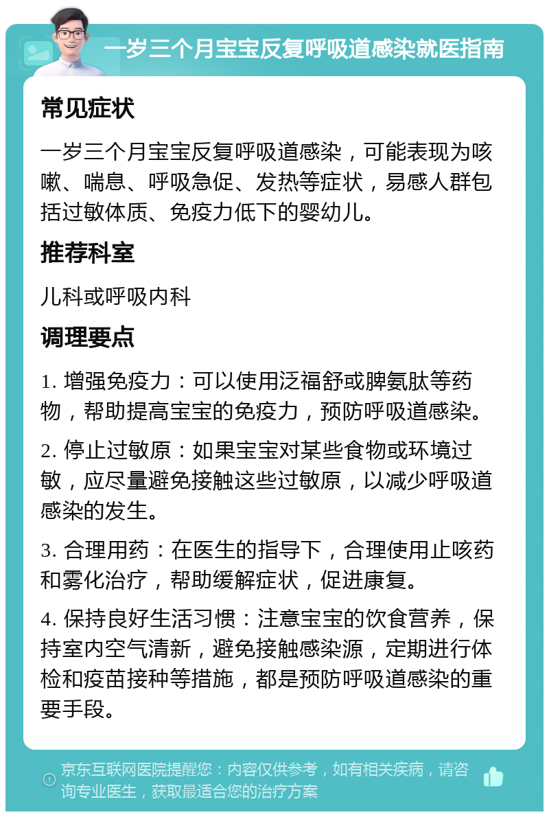 一岁三个月宝宝反复呼吸道感染就医指南 常见症状 一岁三个月宝宝反复呼吸道感染，可能表现为咳嗽、喘息、呼吸急促、发热等症状，易感人群包括过敏体质、免疫力低下的婴幼儿。 推荐科室 儿科或呼吸内科 调理要点 1. 增强免疫力：可以使用泛福舒或脾氨肽等药物，帮助提高宝宝的免疫力，预防呼吸道感染。 2. 停止过敏原：如果宝宝对某些食物或环境过敏，应尽量避免接触这些过敏原，以减少呼吸道感染的发生。 3. 合理用药：在医生的指导下，合理使用止咳药和雾化治疗，帮助缓解症状，促进康复。 4. 保持良好生活习惯：注意宝宝的饮食营养，保持室内空气清新，避免接触感染源，定期进行体检和疫苗接种等措施，都是预防呼吸道感染的重要手段。