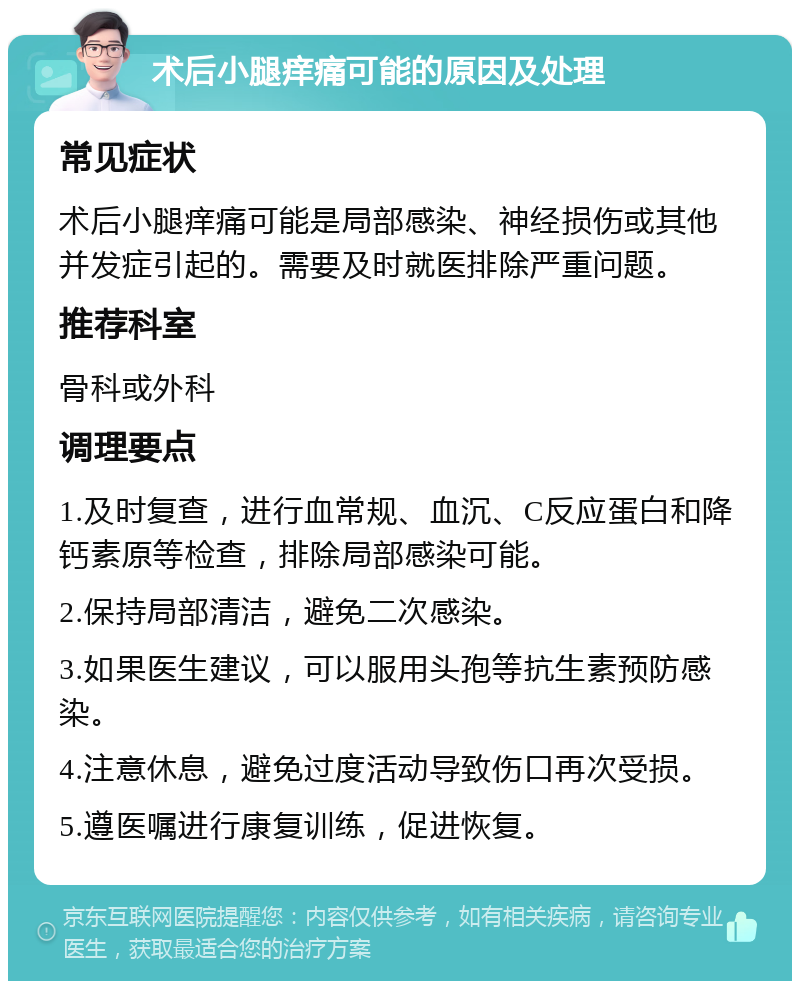 术后小腿痒痛可能的原因及处理 常见症状 术后小腿痒痛可能是局部感染、神经损伤或其他并发症引起的。需要及时就医排除严重问题。 推荐科室 骨科或外科 调理要点 1.及时复查，进行血常规、血沉、C反应蛋白和降钙素原等检查，排除局部感染可能。 2.保持局部清洁，避免二次感染。 3.如果医生建议，可以服用头孢等抗生素预防感染。 4.注意休息，避免过度活动导致伤口再次受损。 5.遵医嘱进行康复训练，促进恢复。