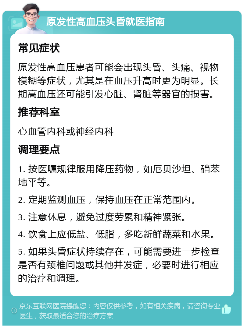 原发性高血压头昏就医指南 常见症状 原发性高血压患者可能会出现头昏、头痛、视物模糊等症状，尤其是在血压升高时更为明显。长期高血压还可能引发心脏、肾脏等器官的损害。 推荐科室 心血管内科或神经内科 调理要点 1. 按医嘱规律服用降压药物，如厄贝沙坦、硝苯地平等。 2. 定期监测血压，保持血压在正常范围内。 3. 注意休息，避免过度劳累和精神紧张。 4. 饮食上应低盐、低脂，多吃新鲜蔬菜和水果。 5. 如果头昏症状持续存在，可能需要进一步检查是否有颈椎问题或其他并发症，必要时进行相应的治疗和调理。