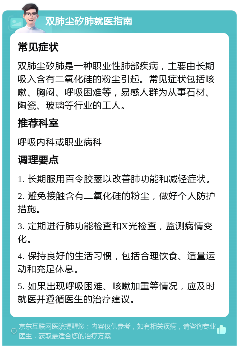 双肺尘矽肺就医指南 常见症状 双肺尘矽肺是一种职业性肺部疾病，主要由长期吸入含有二氧化硅的粉尘引起。常见症状包括咳嗽、胸闷、呼吸困难等，易感人群为从事石材、陶瓷、玻璃等行业的工人。 推荐科室 呼吸内科或职业病科 调理要点 1. 长期服用百令胶囊以改善肺功能和减轻症状。 2. 避免接触含有二氧化硅的粉尘，做好个人防护措施。 3. 定期进行肺功能检查和X光检查，监测病情变化。 4. 保持良好的生活习惯，包括合理饮食、适量运动和充足休息。 5. 如果出现呼吸困难、咳嗽加重等情况，应及时就医并遵循医生的治疗建议。