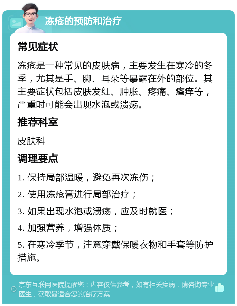 冻疮的预防和治疗 常见症状 冻疮是一种常见的皮肤病，主要发生在寒冷的冬季，尤其是手、脚、耳朵等暴露在外的部位。其主要症状包括皮肤发红、肿胀、疼痛、瘙痒等，严重时可能会出现水泡或溃疡。 推荐科室 皮肤科 调理要点 1. 保持局部温暖，避免再次冻伤； 2. 使用冻疮膏进行局部治疗； 3. 如果出现水泡或溃疡，应及时就医； 4. 加强营养，增强体质； 5. 在寒冷季节，注意穿戴保暖衣物和手套等防护措施。