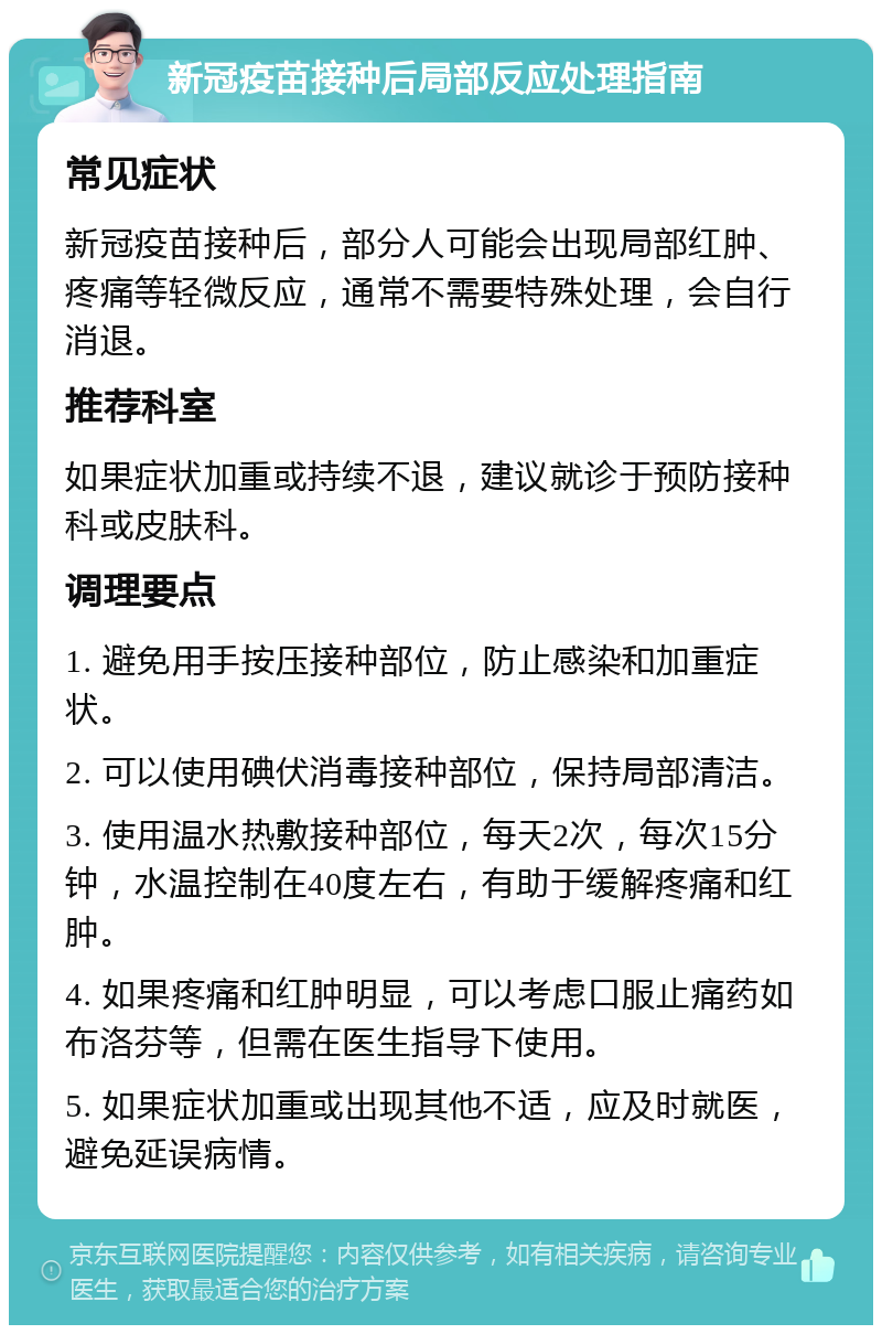 新冠疫苗接种后局部反应处理指南 常见症状 新冠疫苗接种后，部分人可能会出现局部红肿、疼痛等轻微反应，通常不需要特殊处理，会自行消退。 推荐科室 如果症状加重或持续不退，建议就诊于预防接种科或皮肤科。 调理要点 1. 避免用手按压接种部位，防止感染和加重症状。 2. 可以使用碘伏消毒接种部位，保持局部清洁。 3. 使用温水热敷接种部位，每天2次，每次15分钟，水温控制在40度左右，有助于缓解疼痛和红肿。 4. 如果疼痛和红肿明显，可以考虑口服止痛药如布洛芬等，但需在医生指导下使用。 5. 如果症状加重或出现其他不适，应及时就医，避免延误病情。