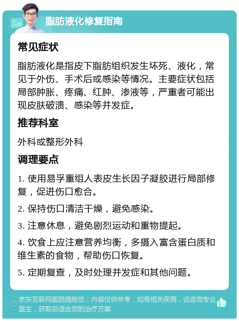 脂肪液化修复指南 常见症状 脂肪液化是指皮下脂肪组织发生坏死、液化，常见于外伤、手术后或感染等情况。主要症状包括局部肿胀、疼痛、红肿、渗液等，严重者可能出现皮肤破溃、感染等并发症。 推荐科室 外科或整形外科 调理要点 1. 使用易孚重组人表皮生长因子凝胶进行局部修复，促进伤口愈合。 2. 保持伤口清洁干燥，避免感染。 3. 注意休息，避免剧烈运动和重物提起。 4. 饮食上应注意营养均衡，多摄入富含蛋白质和维生素的食物，帮助伤口恢复。 5. 定期复查，及时处理并发症和其他问题。