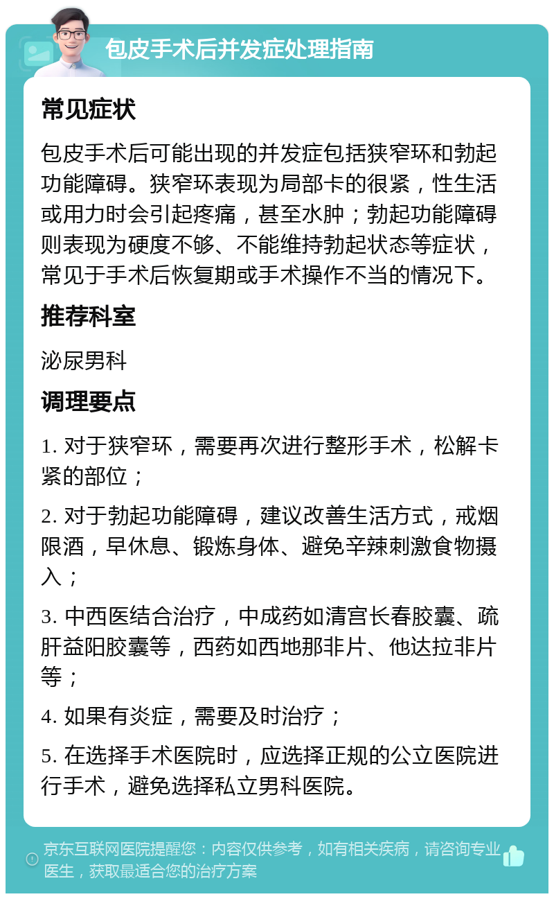 包皮手术后并发症处理指南 常见症状 包皮手术后可能出现的并发症包括狭窄环和勃起功能障碍。狭窄环表现为局部卡的很紧，性生活或用力时会引起疼痛，甚至水肿；勃起功能障碍则表现为硬度不够、不能维持勃起状态等症状，常见于手术后恢复期或手术操作不当的情况下。 推荐科室 泌尿男科 调理要点 1. 对于狭窄环，需要再次进行整形手术，松解卡紧的部位； 2. 对于勃起功能障碍，建议改善生活方式，戒烟限酒，早休息、锻炼身体、避免辛辣刺激食物摄入； 3. 中西医结合治疗，中成药如清宫长春胶囊、疏肝益阳胶囊等，西药如西地那非片、他达拉非片等； 4. 如果有炎症，需要及时治疗； 5. 在选择手术医院时，应选择正规的公立医院进行手术，避免选择私立男科医院。