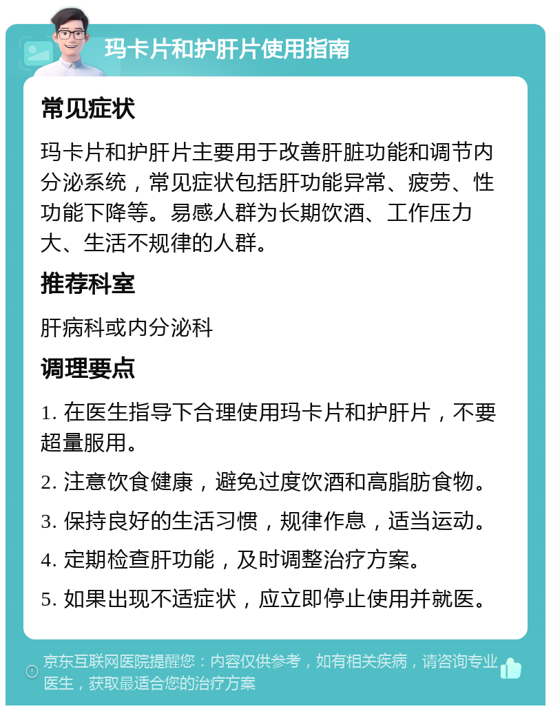 玛卡片和护肝片使用指南 常见症状 玛卡片和护肝片主要用于改善肝脏功能和调节内分泌系统，常见症状包括肝功能异常、疲劳、性功能下降等。易感人群为长期饮酒、工作压力大、生活不规律的人群。 推荐科室 肝病科或内分泌科 调理要点 1. 在医生指导下合理使用玛卡片和护肝片，不要超量服用。 2. 注意饮食健康，避免过度饮酒和高脂肪食物。 3. 保持良好的生活习惯，规律作息，适当运动。 4. 定期检查肝功能，及时调整治疗方案。 5. 如果出现不适症状，应立即停止使用并就医。