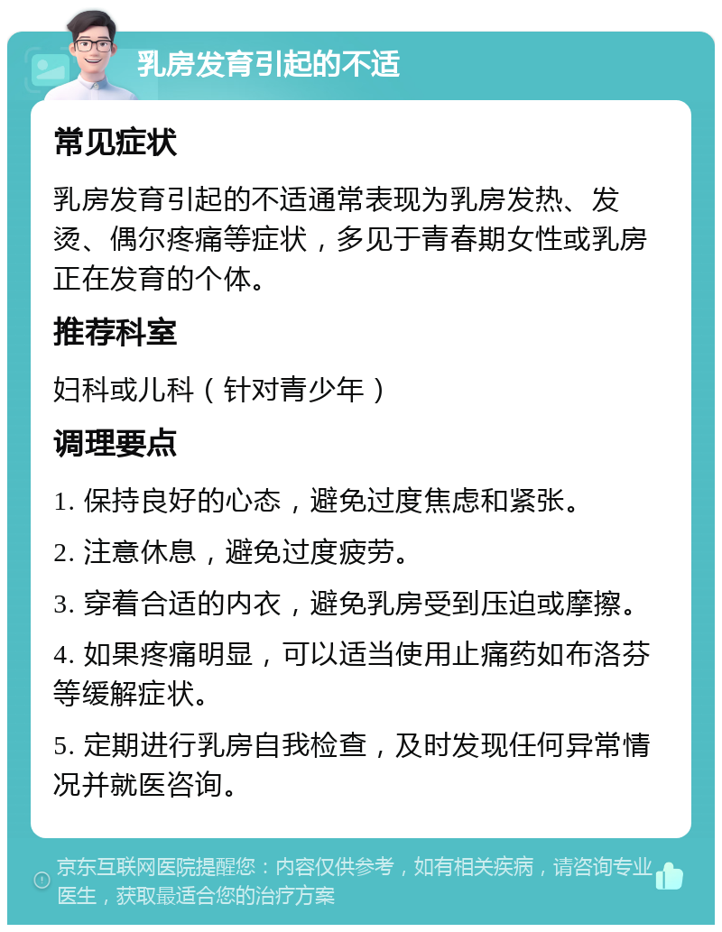 乳房发育引起的不适 常见症状 乳房发育引起的不适通常表现为乳房发热、发烫、偶尔疼痛等症状，多见于青春期女性或乳房正在发育的个体。 推荐科室 妇科或儿科（针对青少年） 调理要点 1. 保持良好的心态，避免过度焦虑和紧张。 2. 注意休息，避免过度疲劳。 3. 穿着合适的内衣，避免乳房受到压迫或摩擦。 4. 如果疼痛明显，可以适当使用止痛药如布洛芬等缓解症状。 5. 定期进行乳房自我检查，及时发现任何异常情况并就医咨询。