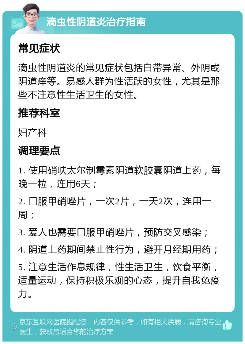 滴虫性阴道炎治疗指南 常见症状 滴虫性阴道炎的常见症状包括白带异常、外阴或阴道痒等。易感人群为性活跃的女性，尤其是那些不注意性生活卫生的女性。 推荐科室 妇产科 调理要点 1. 使用硝呋太尔制霉素阴道软胶囊阴道上药，每晚一粒，连用6天； 2. 口服甲硝唑片，一次2片，一天2次，连用一周； 3. 爱人也需要口服甲硝唑片，预防交叉感染； 4. 阴道上药期间禁止性行为，避开月经期用药； 5. 注意生活作息规律，性生活卫生，饮食平衡，适量运动，保持积极乐观的心态，提升自我免疫力。