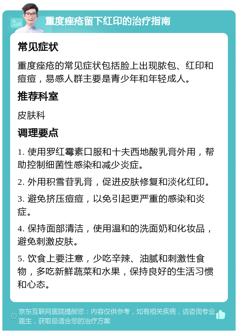 重度痤疮留下红印的治疗指南 常见症状 重度痤疮的常见症状包括脸上出现脓包、红印和痘痘，易感人群主要是青少年和年轻成人。 推荐科室 皮肤科 调理要点 1. 使用罗红霉素口服和十夫西地酸乳膏外用，帮助控制细菌性感染和减少炎症。 2. 外用积雪苷乳膏，促进皮肤修复和淡化红印。 3. 避免挤压痘痘，以免引起更严重的感染和炎症。 4. 保持面部清洁，使用温和的洗面奶和化妆品，避免刺激皮肤。 5. 饮食上要注意，少吃辛辣、油腻和刺激性食物，多吃新鲜蔬菜和水果，保持良好的生活习惯和心态。